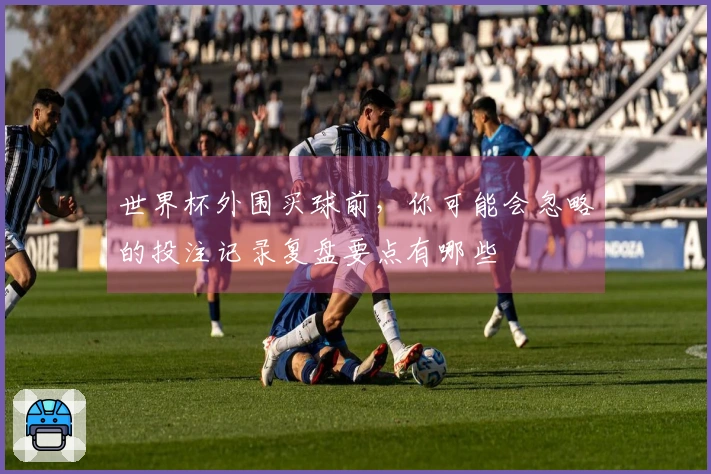 世界杯外围买球前，你可能会忽略的投注记录复盘要点有哪些