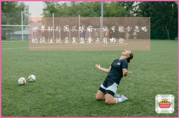 世界杯外围买球前，你可能会忽略的投注记录复盘要点有哪些